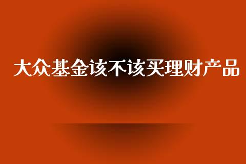 大众基金该不该买理财产品_https://www.kuaijiepai.net_期货理财_第1张