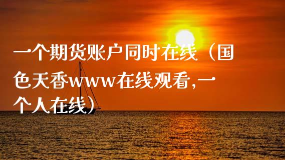 一个期货账户同时在线（国色天香www在线观看,一个人在线）_https://www.kuaijiepai.net_期货在线_第1张