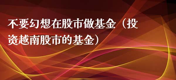 不要幻想在股市做基金（投资越南股市的基金）_https://www.kuaijiepai.net_期货理财_第1张