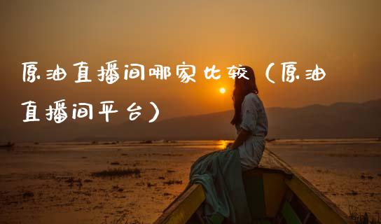 原油直播间哪家比较（原油直播间平台）_https://www.kuaijiepai.net_期货在线_第1张