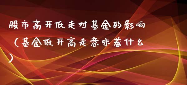 股市高开低走对基金的影响（基金低开高走意味着什么）_https://www.kuaijiepai.net_投资理财_第1张