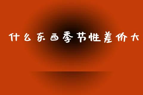 什么东西季节性差价大_https://www.kuaijiepai.net_投资理财_第1张