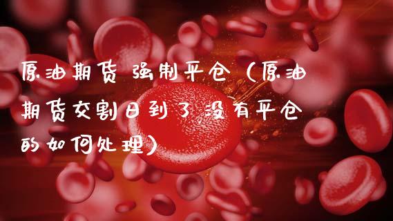 原油期货 强制平仓（原油期货交割日到了,没有平仓的如何处理）_https://www.kuaijiepai.net_国际期货_第1张