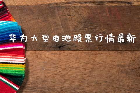 华为大型电池股票行情最新_https://www.kuaijiepai.net_新股新闻_第1张