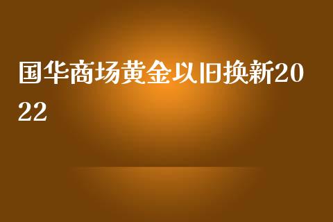 国华商场黄金以旧换新2022_https://www.kuaijiepai.net_期货在线_第1张