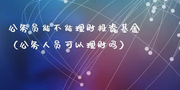 公务员能不能理财投资基金（公务人员可以理财吗）_https://www.kuaijiepai.net_期货理财_第1张