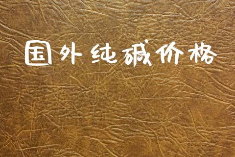 国外纯碱价格_https://www.kuaijiepai.net_期货资讯_第1张