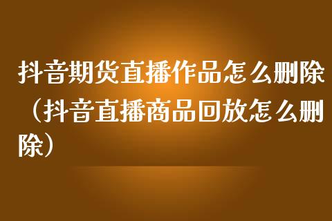 抖音期货直播作品怎么删除（抖音直播商品回放怎么删除）_https://www.kuaijiepai.net_期货在线_第1张