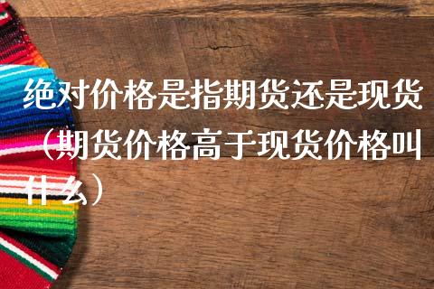 绝对价格是指期货还是现货（期货价格高于现货价格叫什么）_https://www.kuaijiepai.net_期货资讯_第1张