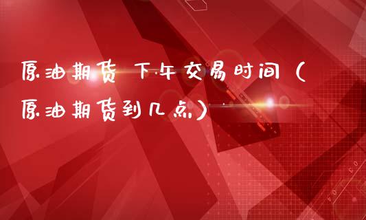原油期货 下午交易时间（原油期货到几点）_https://www.kuaijiepai.net_国际期货_第1张