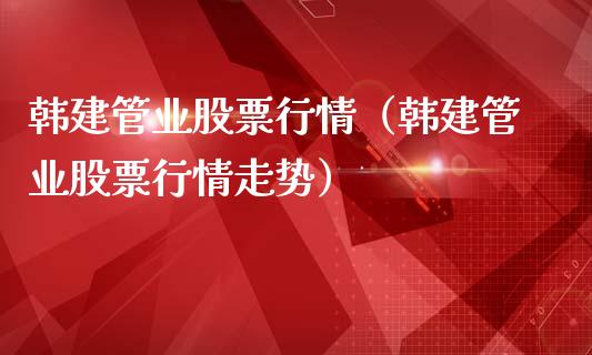 韩建管业股票行情（韩建管业股票行情走势）_https://www.kuaijiepai.net_国际股建_第1张