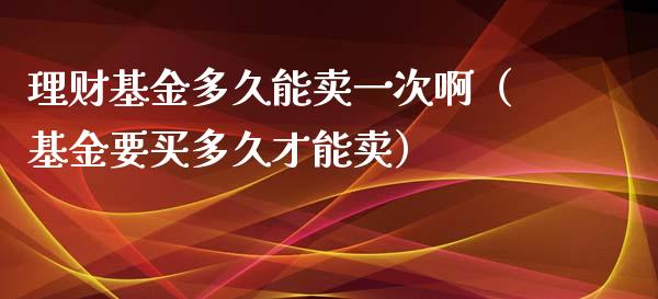 理财基金多久能卖一次啊（基金要买多久才能卖）_https://www.kuaijiepai.net_期货理财_第1张