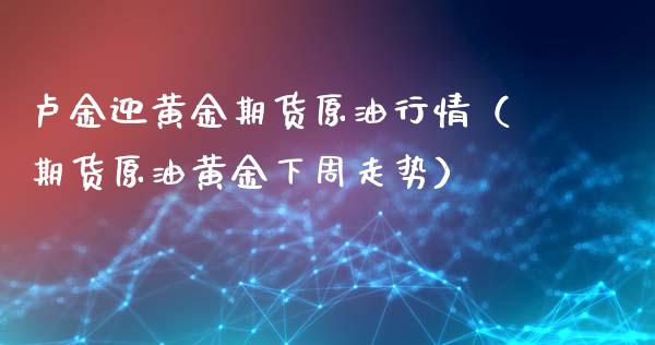 卢金迎黄金期货原油行情（期货原油黄金下周走势）_https://www.kuaijiepai.net_期货资讯_第1张