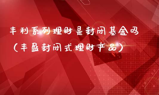 丰利系列理财是封闭基金吗（丰盈封闭式理财产品）_https://www.kuaijiepai.net_投资理财_第1张