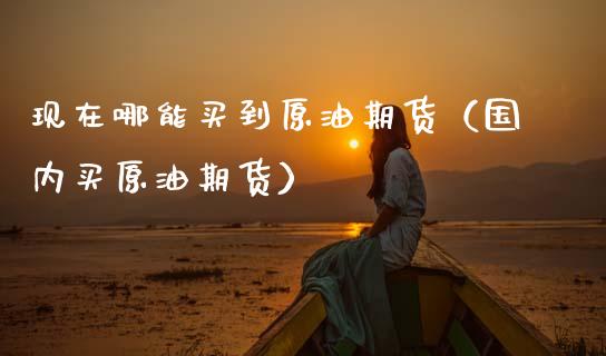 现在哪能买到原油期货（国内买原油期货）_https://www.kuaijiepai.net_期货资讯_第1张