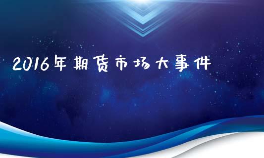 2016年期货市场大事件_https://www.kuaijiepai.net_国际期货_第1张