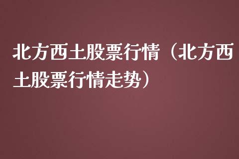 北方西土股票行情（北方西土股票行情走势）_https://www.kuaijiepai.net_国际股建_第1张