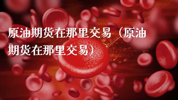 原油期货在那里交易（原油期货在那里交易）_https://www.kuaijiepai.net_国际期货_第1张
