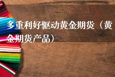 多重利好驱动黄金期货（黄金期货产品）_https://www.kuaijiepai.net_期货资讯_第1张