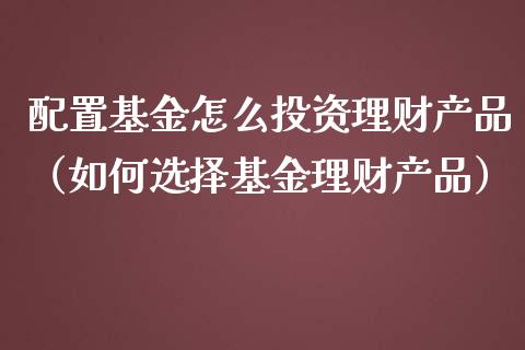 配置基金怎么投资理财产品（如何选择基金理财产品）_https://www.kuaijiepai.net_期货理财_第1张