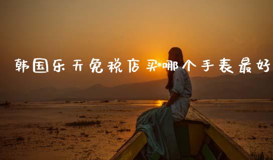 韩国乐天免税店买哪个手表最好_https://www.kuaijiepai.net_国际股建_第1张