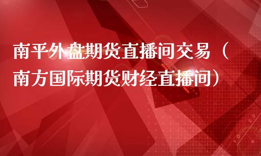 南平外盘期货直播间交易（南方国际期货财经直播间）_https://www.kuaijiepai.net_期货在线_第1张
