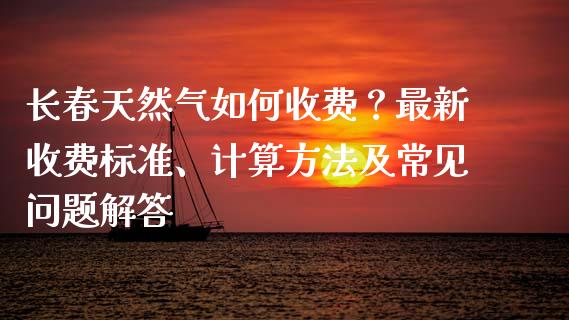 长春天然气如何收费？最新收费标准、计算方法及常见问题解答_https://www.kuaijiepai.net_新股新闻_第1张