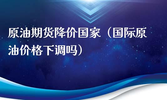 原油期货降价国家（国际原油价格下调吗）_https://www.kuaijiepai.net_国际期货_第1张