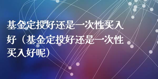基金定投好还是一次性买入好（基金定投好还是一次性买入好呢）_https://www.kuaijiepai.net_投资理财_第1张
