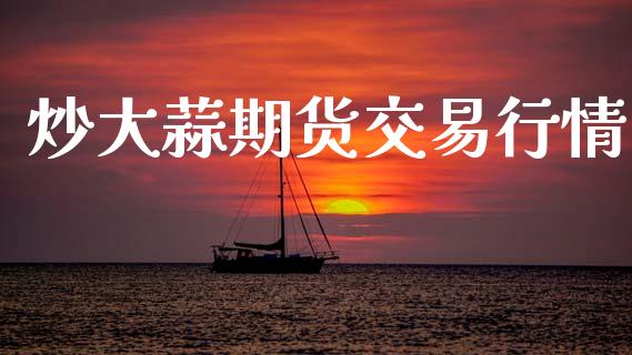 炒大蒜期货交易行情_https://www.kuaijiepai.net_国际期货_第1张
