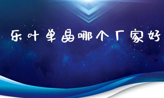 乐叶单晶哪个厂家好_https://www.kuaijiepai.net_期货理财_第1张