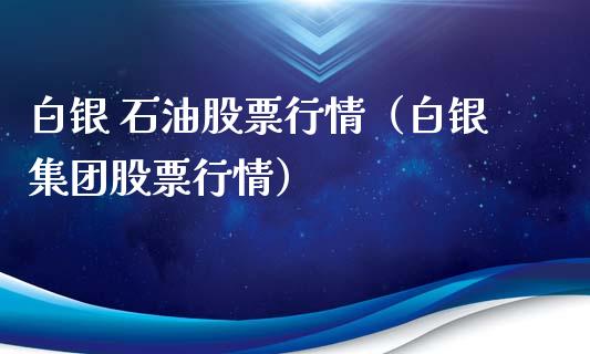 白银 石油股票行情（白银集团股票行情）_https://www.kuaijiepai.net_新股新闻_第1张