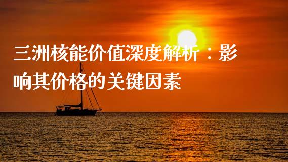 三洲核能价值深度解析：影响其价格的关键因素_https://www.kuaijiepai.net_期货资讯_第1张