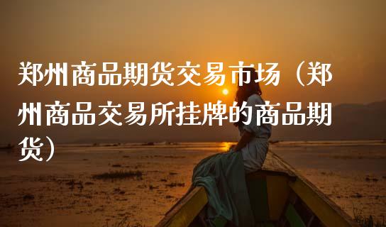郑州商品期货交易市场（郑州商品交易所挂牌的商品期货）_https://www.kuaijiepai.net_国际期货_第1张