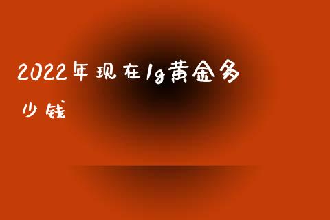 2022年现在1g黄金多少钱_https://www.kuaijiepai.net_期货资讯_第1张