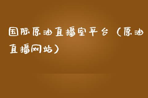 国际原油直播室平台（原油直播网站）_https://www.kuaijiepai.net_期货在线_第1张