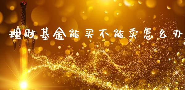 理财基金能买不能卖怎么办_https://www.kuaijiepai.net_期货理财_第1张