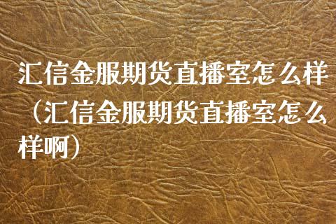 汇信金服期货直播室怎么样（汇信金服期货直播室怎么样啊）_https://www.kuaijiepai.net_期货在线_第1张