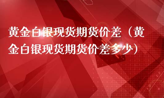 黄金白银现货期货价差（黄金白银现货期货价差多少）_https://www.kuaijiepai.net_期货资讯_第1张