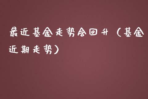 最近基金走势会回升（基金近期走势）_https://www.kuaijiepai.net_期货理财_第1张