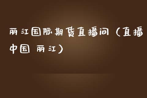 丽江国际期货直播间（直播中国 丽江）_https://www.kuaijiepai.net_期货在线_第1张
