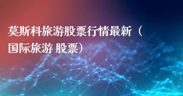 莫斯科旅游股票行情最新（国际旅游 股票）_https://www.kuaijiepai.net_新股新闻_第1张