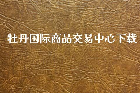 牡丹国际商品交易中心下载_https://www.kuaijiepai.net_期货在线_第1张
