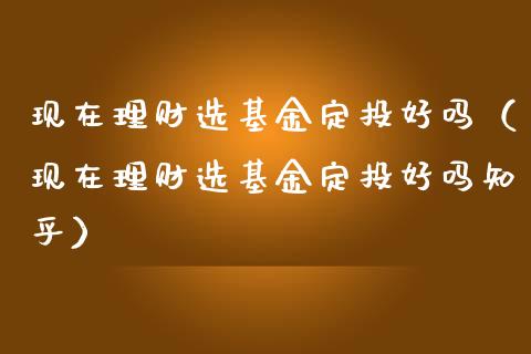 现在理财选基金定投好吗（现在理财选基金定投好吗知乎）_https://www.kuaijiepai.net_期货理财_第1张