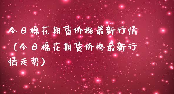 今日棉花期货价格最新行情（今日棉花期货价格最新行情走势）_https://www.kuaijiepai.net_期货资讯_第1张