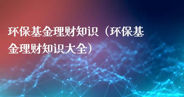 环保基金理财知识（环保基金理财知识大全）_https://www.kuaijiepai.net_期货理财_第1张