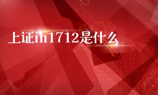 上证ih1712是什么_https://www.kuaijiepai.net_国际期货_第1张