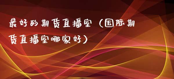最好的期货直播室（国际期货直播室哪家好）_https://www.kuaijiepai.net_期货在线_第1张