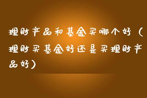 理财产品和基金买哪个好（理财买基金好还是买理财产品好）_https://www.kuaijiepai.net_期货理财_第1张