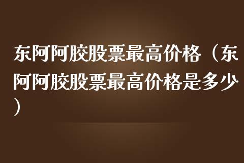 东阿阿胶股票最高价格（东阿阿胶股票最高价格是多少）_https://www.kuaijiepai.net_新股新闻_第1张